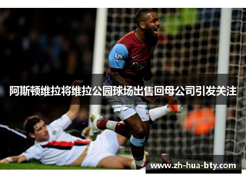 阿斯顿维拉将维拉公园球场出售回母公司引发关注 阿斯顿维拉将维拉公园球场出售回母公司引发关注