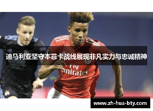 迪马利亚坚守本菲卡战线展现非凡实力与忠诚精神
