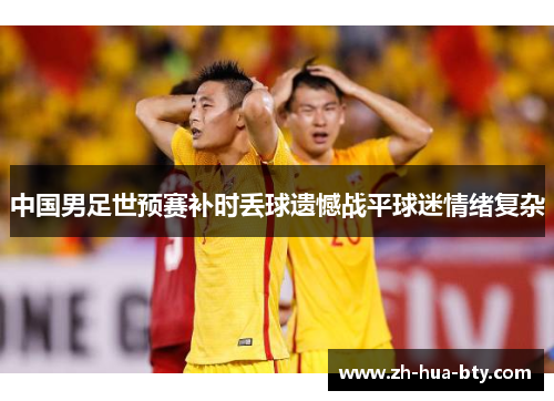 中国男足世预赛补时丢球遗憾战平球迷情绪复杂 中国男足世预赛补时丢球遗憾战平球迷情绪复杂