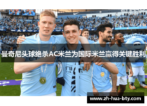 曼奇尼头球绝杀AC米兰为国际米兰赢得关键胜利 曼奇尼头球绝杀AC米兰为国际米兰赢得关键胜利
