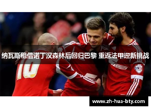 纳瓦斯租借诺丁汉森林后回归巴黎 重返法甲迎新挑战 纳瓦斯租借诺丁汉森林后回归巴黎 重返法甲迎新挑战