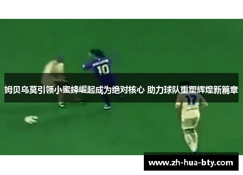 姆贝乌莫引领小蜜蜂崛起成为绝对核心 助力球队重塑辉煌新篇章 姆贝乌莫引领小蜜蜂崛起成为绝对核心 助力球队重塑辉煌新篇章